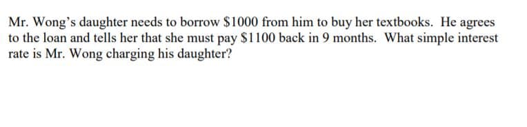 Mr. Wong's daughter needs to borrow $1000 from him to buy her textbooks. He agrees
to the loan and tells her that she must pay $1100 back in 9 months. What simple interest
rate is Mr. Wong charging his daughter?
