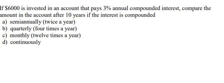 If $6000 is invested in an account that pays 3% annual compounded interest, compare the
amount in the account after 10 years if the interest is compounded
a) semiannually (twice a year)
b) quarterly (four times a year)
c) monthly (twelve times a year)
d) continuously
