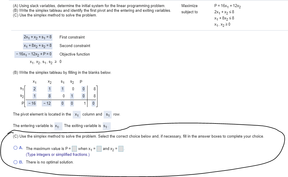 (A) Using slack variables, determine the initial system for the linear programming problem.
(B) Write the simplex tableau and identify the first pivot and the entering and exiting variables.
(C) Use the simplex method to solve the problem.
P = 16x, + 12x2
2x1 + X2 58
X1 + 8x2 58
X1, X2 2 0
Maximize
subject to
