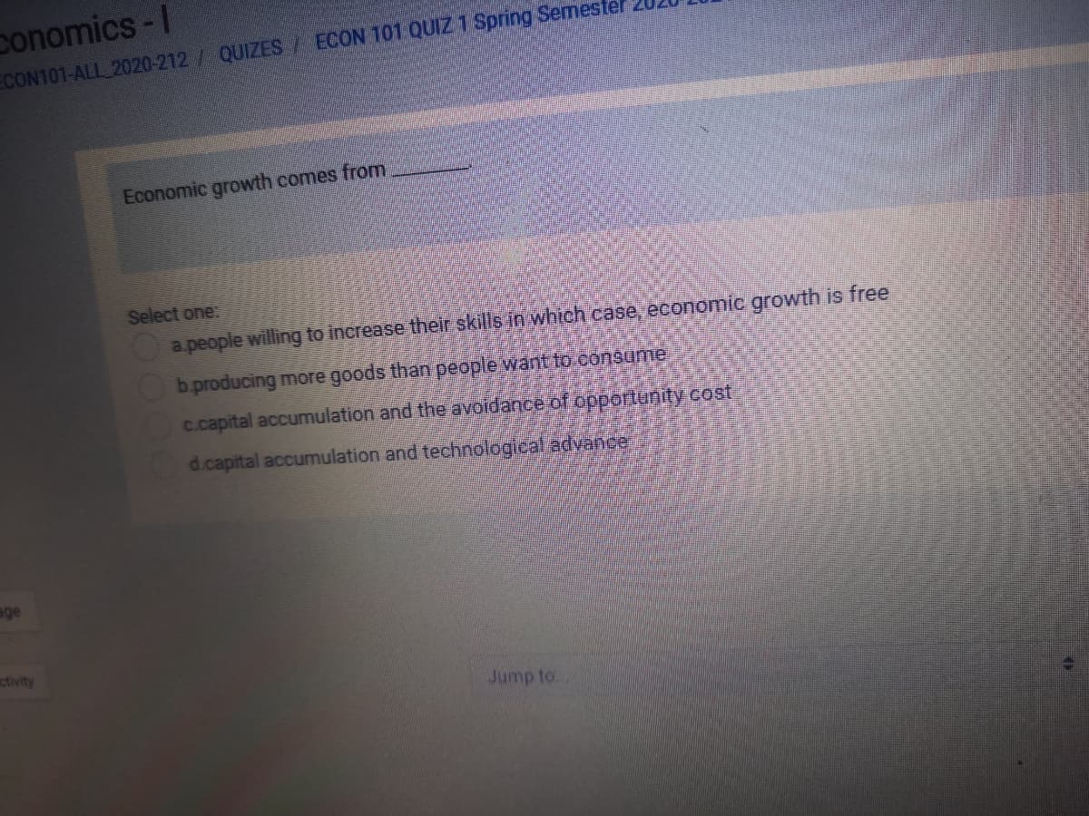 conomics-I
ECON101-ALL 2020-212/ QUIZES/ ECON 101 QUIZ 1 Spring Semester
Economic growth comes from
Select one:
apeople willing to increase their skills in whtch case, economic growth is free
b.producing more goods than people want to-consume
c.capital accumulation and the avoidance of opportunity cost
d.capital accumulation and technological advance
age
ctivity
Jump to
