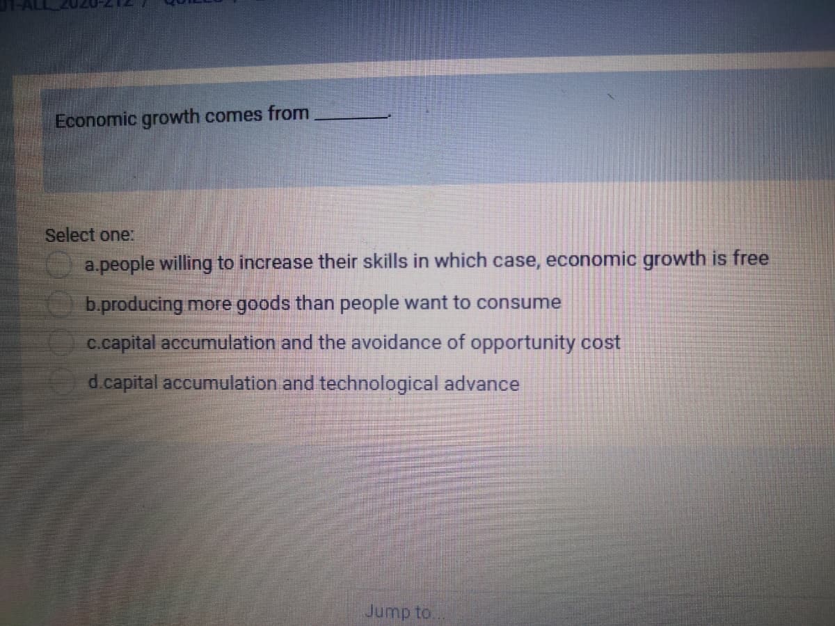 Economic growth comes from
Select one:
a.people willing to increase their skills in which case, economic growth is free
b.producing more goods than people want to consume
c.capital accumulation and the avoidance of opportunity cost
d.capital accumulation and technological advance
Jump to
