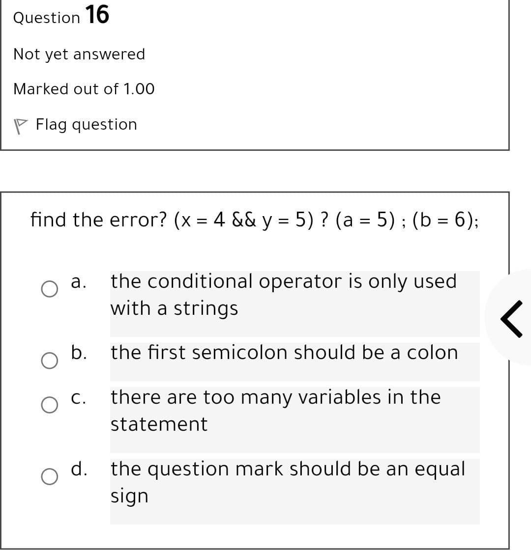 Question 16
Not yet answered
Marked out of 1.00
Flag question
find the error? (x = 4 && y = 5) ? (a = 5); (b = 6);
||
the conditional operator is only used
with a strings
а.
b.
the first semicolon should be a colon
O C.
there are too many variables in the
statement
the question mark should be an equal
sign
d.
