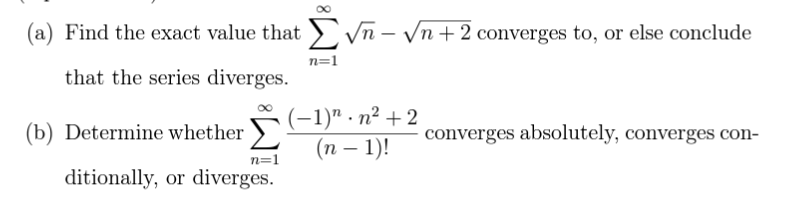 (a) Find the exact value that √n-√√n +2 converges to, or else conclude
that the series diverges.
(b) Determine whether
n=1
ditionally, or diverges.
n=1
(−1)". n² +2
(n − 1)!
converges absolutely, converges con-