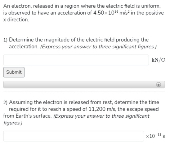 An electron, released in a region where the electric field is uniform,
is observed to have an acceleration of 4.50×10¹4 m/s² in the positive
x direction.
1) Determine the magnitude of the electric field producing the
acceleration. (Express your answer to three significant figures.)
Submit
kN/C
2) Assuming the electron is released from rest, determine the time
required for it to reach a speed of 11,200 m/s, the escape speed
from Earth's surface. (Express your answer to three significant
figures.)
x10-11
S