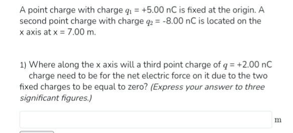 A point charge with charge q₁ = +5.00 nC is fixed at the origin. A
second point charge with charge q2 = -8.00 nC is located on the
x axis at x = 7.00 m.
1) Where along the x axis will a third point charge of q = +2.00 nC
charge need to be for the net electric force on it due to the two
fixed charges to be equal to zero? (Express your answer to three
significant figures.)
m