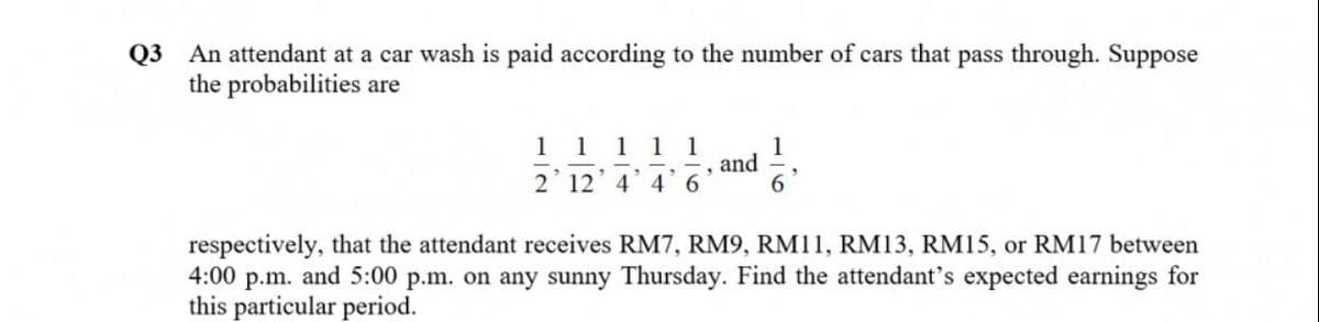 Q3 An attendant at a car wash is paid according to the number of cars that pass through. Suppose
the probabilities are
1 1 1
1
and
2' 12' 4 4 6
1
respectively, that the attendant receives RM7, RM9, RM11, RM13, RM15, or RM17 between
4:00 p.m. and 5:00 p.m. on any sunny Thursday. Find the attendant's expected earnings for
this particular period.
