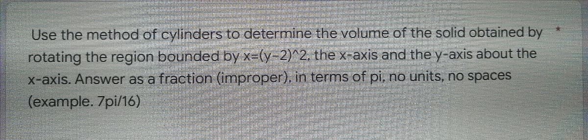 Use the method of cylinders to determine the volume of the solid obtained by
rotating the region bounded by x=(y-2)^2. the x-axis and the y-axis about the
x-axis. Answer as a fraction (improper), in terms of pi, no units, no spaces
(example. 7pi/16)