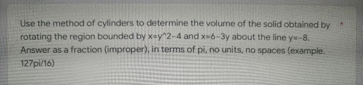 Use the method of cylinders to determine the volume of the solid obtained by
rotating the region bounded by x=y^2-4 and x-6-3y about the line y=-8.
Answer as a fraction (improper), in terms of pi, no units, no spaces (example.
127pi/16)