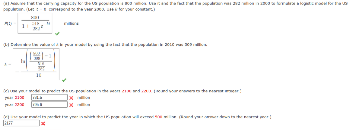 (a) Assume that the carrying capacity for the US population is 800 million. Use it and the fact that the population was 282 million in 2000 to formulate a logistic model for the US
population. (Let t = 0 correspond to the year 2000. Use k for your constant.)
800
P(t) =
e kt
re
518
millions
1+
282
(b) Determine the value of k in your model by using the fact that the population in 2010 was 309 million.
800
309
In
k =
518
282
10
(c) Use your model to predict the US population in the years 2100 and 2200. (Round your answers to the nearest integer.)
year 2100
781.5
X million
year 2200
795.6
X million
(d) Use your model to predict the year in which the US population will exceed 500 million. (Round your answer down to the nearest year.)
2177

