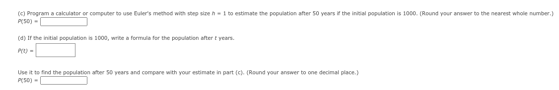 (c) Program a calculator or computer to use Euler's method with step size h = 1 to estimate the population after 50 years if the initial population is 1000. (Round your answer to the nearest whole number.)
P(50) =
(d) If the initial population is 1000, write a formula for the population after t years.
P(t) =
Use it to find the population after 50 years and compare with your estimate in part (c). (Round your answer to one decimal place.)
P(50) =
