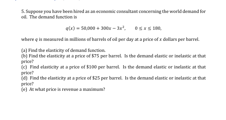 5. Suppose you have been hired as an economic consultant concerning the world demand for
oil. The demand function is
q(x) = 50,000 + 300x – 3x²,
0< x< 180,
where q is measured in millions of barrels of oil per day at a price of x dollars per barrel.
(a) Find the elasticity of demand function.
(b) Find the elasticity at a price of $75 per barrel. Is the demand elastic or inelastic at that
price?
(c) Find elasticity at a price of $100 per barrel. Is the demand elastic or inelastic at that
price?
(d) Find the elasticity at a price of $25 per barrel. Is the demand elastic or inelastic at that
price?
(e) At what price is revenue a maximum?
