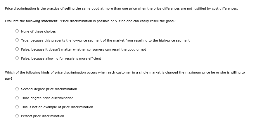 Price discrimination is the practice of selling the same good at more than one price when the price differences are not justified by cost differences.
Evaluate the following statement: "Price discrimination is possible only if no one can easily resell the good."
None of these choices
True, because this prevents the low-price segment of the market from reselling to the high-price segment
False, because it doesn't matter whether consumers can resell the good or not
False, because allowing for resale is more efficient
Which of the following kinds of price discrimination occurs when each customer in a single market is charged the maximum price he or she is willing to
pay?
Second-degree price discrimination
Third-degree price discrimination
This is not an example of price discrimination
Perfect price discrimination
