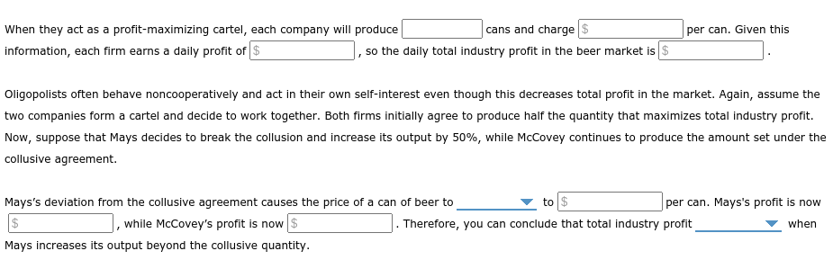 When they act as a profit-maximizing cartel, each company will produce
cans and charge $
per can. Given this
information, each firm earns a daily profit of $
, so the daily total industry profit in the beer market is $
Oligopolists often behave noncooperatively and act in their own self-interest even though this decreases total profit in the market. Again, assume the
two companies form a cartel and decide to work together. Both firms initially agree to produce half the quantity that maximizes total industry profit.
Now, suppose that Mays decides to break the collusion and increase its output by 50%, while McCovey continues to produce the amount set under the
collusive agreement.
Mays's deviation from the collusive agreement causes the price of a can of beer to
to $
|per can. Mays's profit is now
$
while McCovey's profit is now $
Therefore, you can conclude that total industry profit
when
Mays increases its output beyond the collusive quantity.
