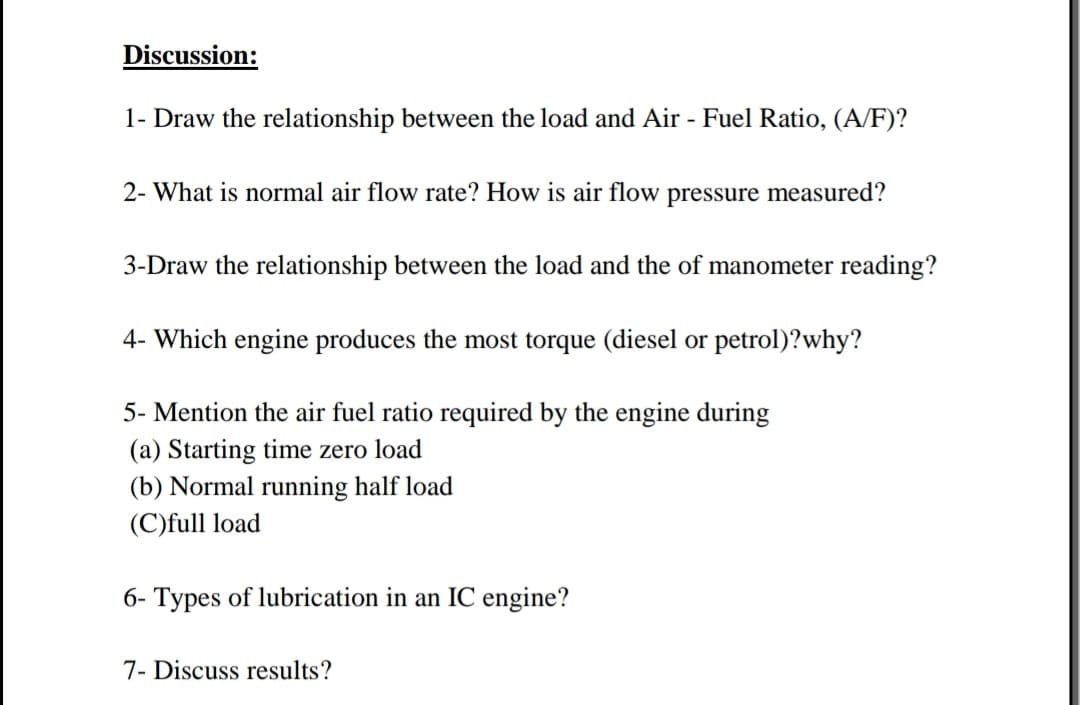 Discussion:
1- Draw the relationship between the load and Air - Fuel Ratio, (A/F)?
2- What is normal air flow rate? How is air flow pressure measured?
3-Draw the relationship between the load and the of manometer reading?
4- Which engine produces the most torque (diesel or petrol)?why?
5- Mention the air fuel ratio required by the engine during
(a) Starting time zero load
(b) Normal running half load
(C)full load
6- Types of lubrication in an IC engine?
7- Discuss results?
