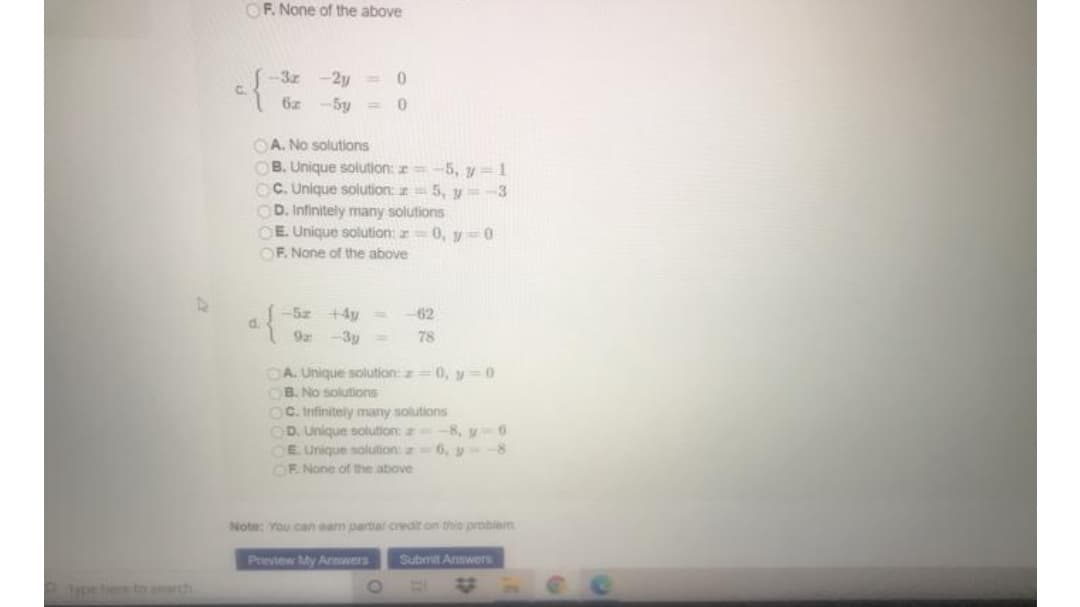 OF. None of the above
-3z
-2y =
6z
-5y =
OA. No solutions
OB. Unique solution: =-5, y = 1
OC. Unique solution: 5, y = -3
OD. Infinitely many solutions
OE. Unique solution: r 0, y=0
OF. None of the above
of
+4y =
62
d.
9a
-3y =
78
OA. Unique solution: z=0, y =0
OB. No solutions
OC. Irnfinitely many solutions
D. Unique solution:
OE Unique solution:z
-8, y 6
6, y-
OE None of the above
Note: You can ean partia credit on thie robiem
Preview My Annwers
Submit Annwers
peheto h

