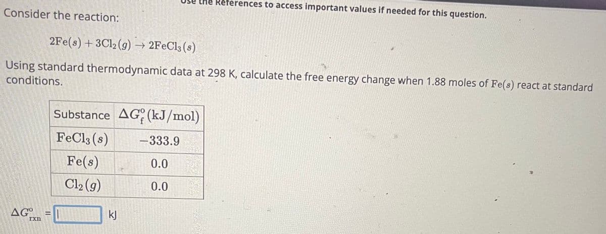 Consider the reaction:
2Fe(s) + 3Cl2 (g) → 2FeCl3 (8)
Using standard thermodynamic data at 298 K, calculate the free energy change when 1.88 moles of Fe(s) react at standard
conditions.
AGxn
=
the References to access important values if needed for this question.
Substance AG (kJ/mol)
FeCl3 (s)
Fe(s)
Cl₂ (g)
kJ
-333.9
0.0
0.0