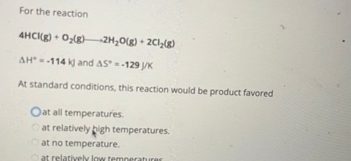 For the reaction
4HCI(g) + O₂(g) 2H₂O(g) + 2Cl₂(g)
AH° = -114 kj and AS = -129 J/K
At standard conditions, this reaction would be product favored
Oat all temperatures.
at relatively high temperatures.
at no temperature.
at relatively low temperatures