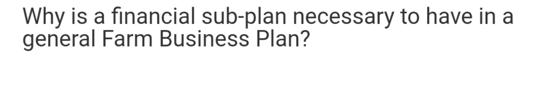 Why is a financial sub-plan necessary to have in a
general Farm Business Plan?

