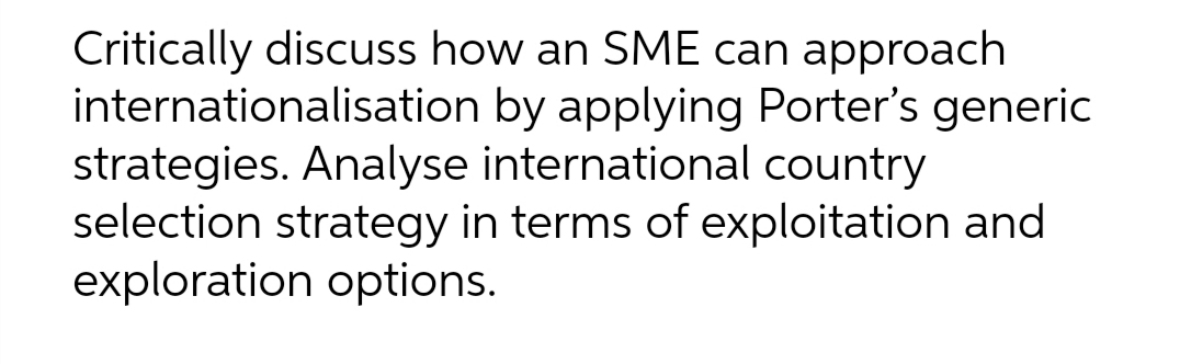 Critically discuss how an SME can approach
internationalisation by applying Porter's generic
strategies. Analyse international country
selection strategy in terms of exploitation and
exploration options.
