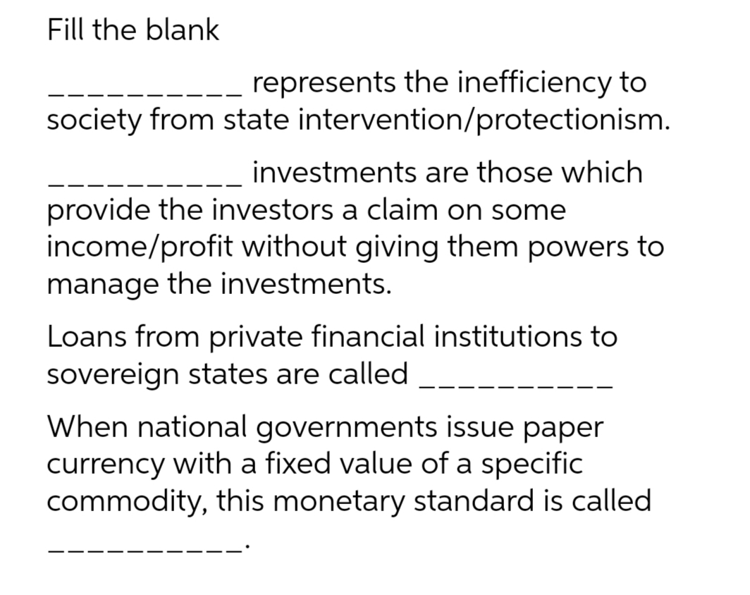Fill the blank
represents the inefficiency to
society from state intervention/protectionism.
investments are those which
provide the investors a claim on some
income/profit without giving them powers to
manage the investments.
Loans from private financial institutions to
sovereign states are called
When national governments issue paper
currency with a fixed value of a specific
commodity, this monetary standard is called
