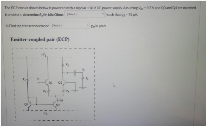 The ECP circuit shown below is powered with a bipolar + 10 V DC power supply. Assuming VBE =0.7V and Q3 and Q4 are matched
transistors, determine R, (in kilo Ohms [Select)
*) such that l- 75 uA.
b) Find the transconductance ISelect)
Em in uAv.
Emitter-coupled pair (ECP)
QI

