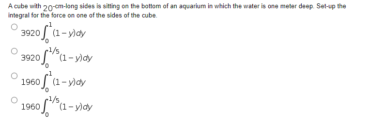 A cube with 20-cm-long sides is sitting on the bottom of an aquarium in which the water is one meter deep. Set-up the
integral for the force on one of the sides of the cube.
3920 f*(1-y)day
3920 of 5 (1-y)dy
0
1960
of
(1-y)dy
1960
f¹/5(1-y)dy