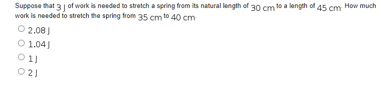 Suppose that 3 of work is needed to stretch a spring from its natural length of 30 cm to a length of
45 cm
work is needed to stretch the spring from 35 cm to 40 cm-
O 2.08 J
O 1.04J
01J
021
How much