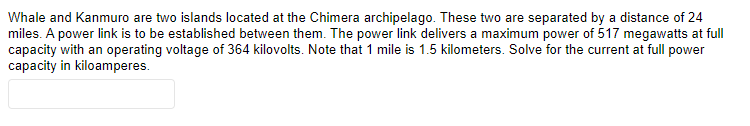 Whale and Kanmuro are two islands located at the Chimera archipelago. These two are separated by a distance of 24
miles. A power link is to be established between them. The power link delivers a maximum power of 517 megawatts at full
capacity with an operating voltage of 364 kilovolts. Note that 1 mile is 1.5 kilometers. Solve for the current at full power
capacity in kiloamperes.
