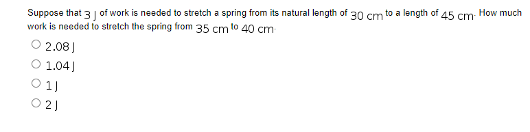 Suppose that 3 of work is needed to stretch a spring from its natural length of 30 cm to a length of 45 cm. How much
work is needed to stretch the spring from 35 cm to 40 cm-
2.08 J
O 1.04)
01J
021