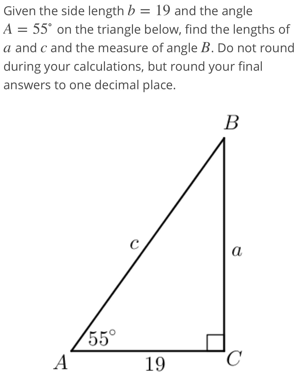 Given the side length b = 19 and the angle
A = 55° on the triangle below, find the lengths of
a and c and the measure of angle B. Do not round
during your calculations, but round your final
answers to one decimal place.
В
C
a
55°
A
19
