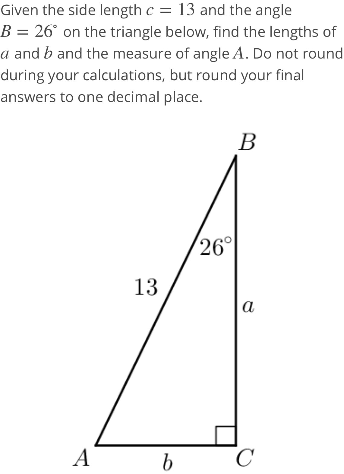 Given the side length c = 13 and the angle
B = 26° on the triangle below, find the lengths of
a and b and the measure of angle A. Do not round
during your calculations, but round your final
answers to one decimal place.
В
26°
13
а
A
C

