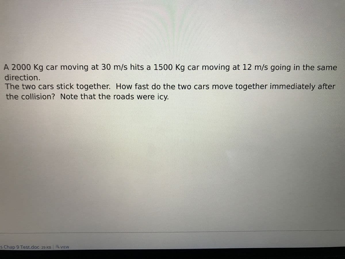 A 2000 Kg car moving at 30 m/s hits a 1500 Kg car moving at 12 m/s going in the same
direction.
The two cars stick together. How fast do the two cars move together immediately after
the collision? Note that the roads were icy.
s Chap 9 Test.doc 29 KB
VIEW

