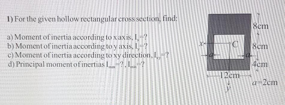 1) For the given hollow rectangular cross section, find:
8cm
a) Moment of inertia according to x axis, I-?
b) Moment of inertia according to y axis, I=?
c) Moment of inertia according to xy direction, ,-?
d) Principal moment ofinertias I?, 1=?
8cm
4cm
12cm
a=2cm

