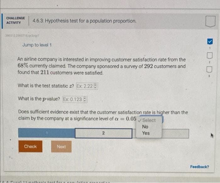CHALLENGE
4.6.3 Hypothesis test for a population proportion.
ACTIVITY
396512.256076i
Jump to level 1
An airline company is interested in improving customer satisfaction rate from the
68% currently claimed. The company sponsored a survey of 292 customers and
found that 211 customers were satisfied.
What is the test statistic 2? Ex 2.22 0
What is the p-value? Ex 0123
Does sufficient evidence exist that the customer satisfaction rate is higher than the
claim by the company at a significance level of a=
0.05 Select
No
2
Yes
Check
Next
Feedback?
D-
