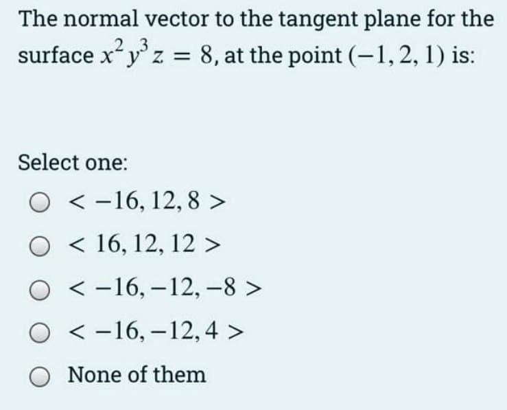 The normal vector to the tangent plane for the
surface x²y³ z = 8, at the point (-1, 2, 1) is:
2.3
Select one:
O-16, 12, 8 >
O 16, 12, 12 >
O-16, -12, -8 >
O-16, -12,4 >
O None of them