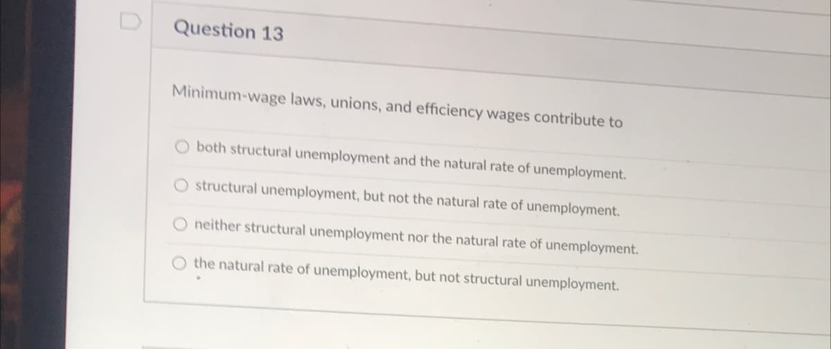 Question 13
Minimum-wage laws, unions, and efficiency wages contribute to
both structural unemployment and the natural rate of unemployment.
O structural unemployment, but not the natural rate of unemployment.
O neither structural unemployment nor the natural rate of unemployment.
O the natural rate of unemployment, but not structural unemployment.
