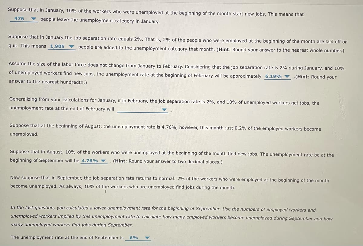 Suppose that in January, 10% of the workers who were unemployed at the beginning of the month start new jobs. This means that
476
v people leave the unemployment category in January.
Suppose that in January the job separation rate equals 2%. That is, 2% of the people who were employed at the beginning of the month are laid off or
quit. This means 1,905 ▼ people are added to the unemployment category that month. (Hint: Round your answer to the nearest whole number.)
Assume the size of the labor force does not change from January to February. Considering that the job separation rate is 2% during January, and 10%
of unemployed workers find new jobs, the unemployment rate at the beginning of February will be approximately 6.19% ▼
.(Hint: Round your
answer to the nearest hundredth.)
Generalizing from your calculations for January, if in February, the job separation rate is 2%, and 10% of unemployed workers get jobs, the
unemployment rate at the end of February will
Suppose that at the beginning of August, the unemployment rate is 4.76%, however, this month just 0.2% of the employed workers become
unemployed.
Suppose that in August, 10% of the workers who were unemployed at the beginning of the month find new jobs. The unemployment rate be at the
beginning of September will be 4.76% ▼
(Hint: Round your answer to two decimal places.)
Now suppose that in September, the job separation rate returns to normal: 2% of the workers who were employed at the beginning of the month
become unemployed. As always, 10% of the workers who are unemployed find jobs during the month.
In the last question, you calculated a lower unemployment rate for the beginning of September. Use the numbers of employed workers and
unemployed workers implied by this unemployment rate to calculate how many employed workers become unemployed during September and how
many unemployed workers find jobs during September.
The unemployment rate at the end of September is
6%
