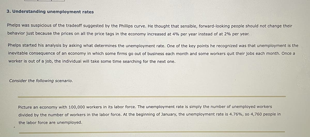 3. Understanding unemployment rates
Phelps was suspicious of the tradeoff suggested by the Phillips curve. He thought that sensible, forward-looking people should not change their
behavior just because the prices on all the price tags in the economy increased at 4% per year instead of at 2% per year.
Phelps started his analysis by asking what determines the unemployment rate. One of the key points he recognized was that unemployment is the
inevitable consequence of an economy in which some firms go out of business each month and some workers quit their jobs each month. Once a
worker is out of a job, the individual will take some time searching for the next one.
Consider the following scenario.
Picture an economy with 100,000 workers in its labor force. The unemployment rate is simply the number of unemployed workers
divided by the number of workers in the labor force. At the beginning of January, the unemployment rate is 4.76%, so 4,760 people in
the labor force are unemployed.
