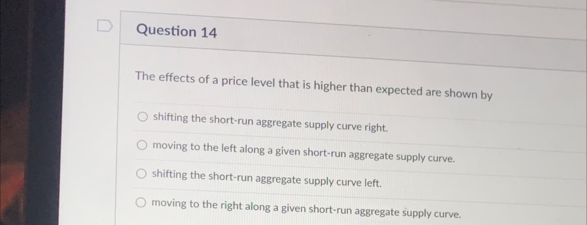 Question 14
The effects of a price level that is higher than expected are shown by
O shifting the short-run aggregate supply curve right.
moving to the left along a given short-run aggregate supply curve.
shifting the short-run aggregate supply curve left.
O moving to the right along a given short-run aggregate supply curve.
