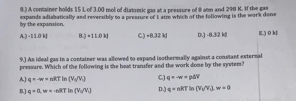 8.) A container holds 15 L of 3.00 mol of diatomic gas at a pressure of 8 atm and 298 K. If the gas
expands adiabatically and reversibly to a pressure of 1 atm which of the following is the work done
by the expansion.
A.) -11.0 kJ
B.) +11.0 kJ
C.) +8.32 kJ
D.) -8.32 kJ
E.) 0 kJ
9.) An ideal gas in a container was allowed to expand isothermally against a constant external
pressure. Which of the following is the heat transfer and the work done by the system?
A.) q = -w = nRT In (Vf/Vi)
C.) q = -w = pAV
%3D
B.) q = 0, w = -nRT In (Vf/Vi)
D.) q = nRT In (Vi/Vi), w = 0
