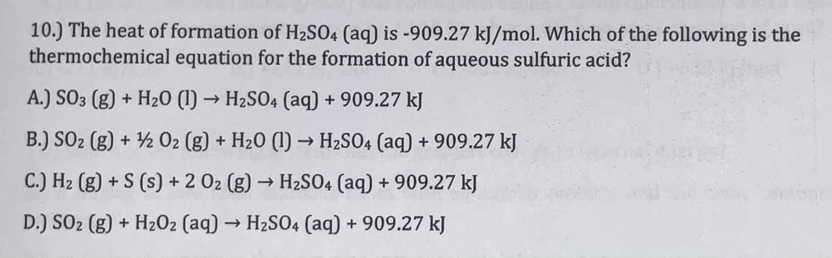 10.) The heat of formation of H2SO4 (aq) is -909.27 kJ/mol. Which of the following is the
thermochemical equation for the formation of aqueous sulfuric acid?
A.) SO3 (g) + Hz20 (1) → H2SO4 (aq) + 909.27 kJ
B.) SO2 (g) + ½ O2 (g) + H20 (1) → H2SO4 (aq) + 909.27 kJ
C.) H2 (g) + S (s) + 2 02 (g) → H2SO4 (aq) + 909.27 kJ
D.) SO2 (g) + H202 (aq) → H2SO4 (aq) + 909.27 kJ
