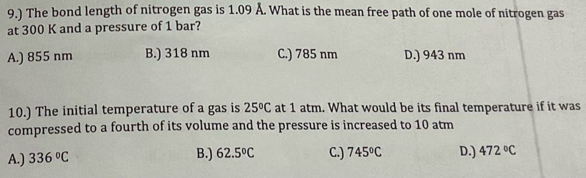 91 The bond length of nitrogen gas is 1.09 A. What is the mean free path of one mole of nitrogen gas
at 300 K and a pressure of 1 bar?
A.) 855 nm
B.) 318 nm
C.) 785 nm
D.) 943 nm
10.) The initial temperature of a gas is 25°C at 1 atm. What would be its final temperature if it was
compressed to a fourth of its volume and the pressure is increased to 10 atm
A.) 336 °C
B.) 62.5°C
C.) 745°C
D.) 472 °C
