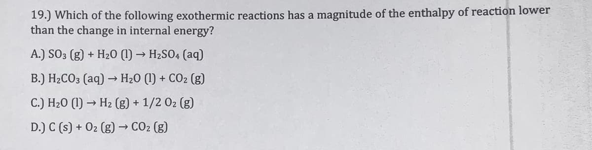 19.) Which of the following exothermic reactions has a magnitude of the enthalpy of reaction lower
than the change in internal energy?
A.) SO3 (g) + H20 (1) → H2SO4 (aq)
B.) H2CO3 (aq) → H20 (1) + CO2 (g)
C.) H20 (1) → H2 (g) + 1/2 02 (g)
D.) C (s) + 02 (g) → CO2 (g)
