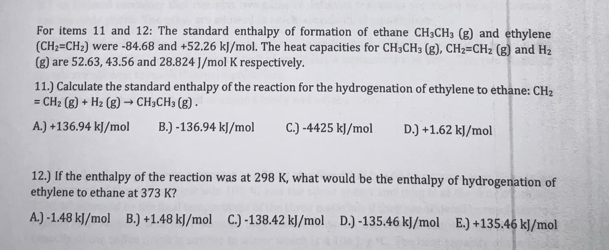 For items 11 and 12: The standard enthalpy of formation of ethane CH3CH3 (g) and ethylene
(CH2=CH2) were -84.68 and +52.26 kJ/mol. The heat capacities for CH3CH3 (g), CH2=CH2 (g) and H2
(g) are 52.63, 43.56 and 28.824 J/mol K respectively.
11.) Calculate the standard enthalpy of the reaction for the hydrogenation of ethylene to ethane: CH2
= CH2 (g) + H2 (g) → CH3CH3 (g).
A.) +136.94 kJ/mol
B.) -136.94 kJ/mol
C.) -4425 kJ/mol
D.) +1.62 kJ/mol
12.) If the enthalpy of the reaction was at 298 K, what would be the enthalpy of hydrogenation of
ethylene to ethane at 373 K?
A.) -1.48 kJ/mol
B.) +1.48 kJ/mol
C.) -138.42 kJ/mol D.) -135.46 kJ/mol E.) +135.46 kJ/mol
