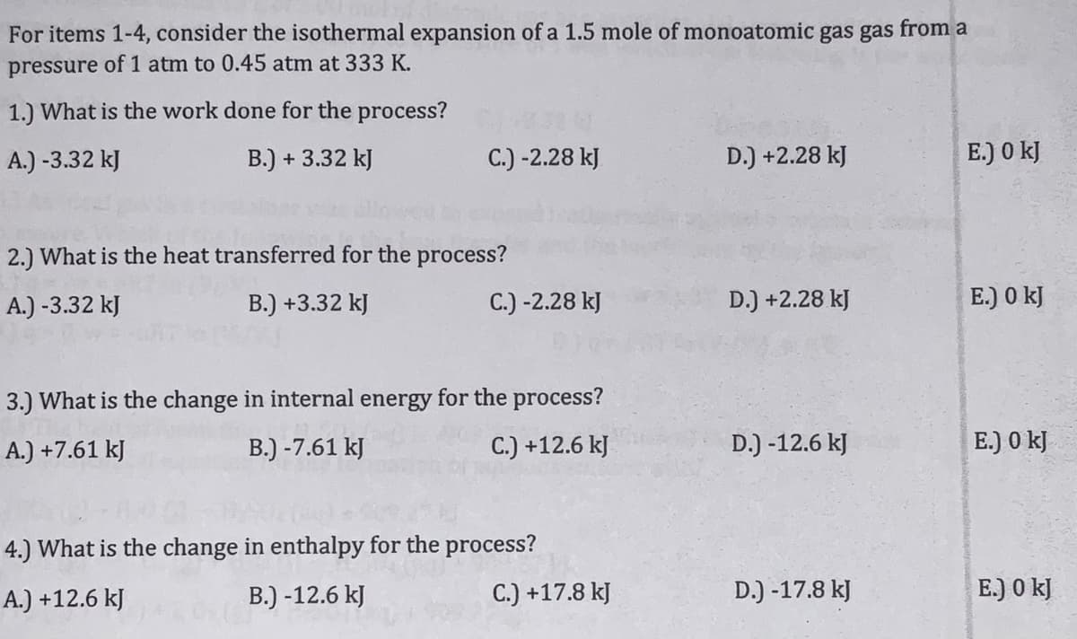 For items 1-4, consider the isothermal expansion of a 1.5 mole of monoatomic gas gas from a
pressure of 1 atm to 0.45 atm at 333 K.
1.) What is the work done for the process?
A.) -3.32 kJ
B.) + 3.32 kJ
C.) -2.28 kJ
D.) +2.28 kJ
E.) 0 kJ
2.) What is the heat transferred for the process?
A.) -3.32 kJ
B.) +3.32 kJ
C.) -2.28 kJ
D.) +2.28 kJ
E.) 0 kJ
3.) What is the change in internal energy for the process?
A.) +7.61 kJ
B.) -7.61 kJ
C.) +12.6 kJ
D.) -12.6 kJ
E.) 0 kJ
4.) What is the change in enthalpy for the process?
A.) +12.6 kJ
B.) -12.6 kJ
C.) +17.8 kJ
D.) -17.8 kJ
E.) 0 kJ
