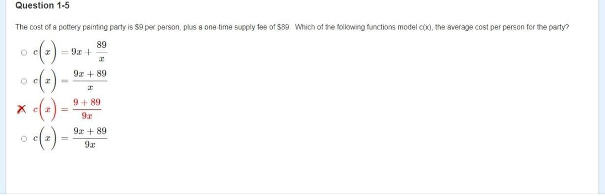 Question 1-5
The cost of a pottery painting party is $9 per person, plus a one-time supply fee of $89. Which of the following functions model c(x), the average cost per person for the party?
()
89
= 9x +
o c x
9x + 89
9 + 89
(-)-
9x
9x + 89
o c x
9x
