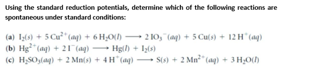 Using the standard reduction potentials, determine which of the following reactions are
spontaneous under standard conditions:
(a) I;(s) + 5 Cu²*(aq) + 6 H;0(1)
(b) Hg²*(aq) + 21 (aq)
(c) H2SO3(aq) + 2 Mn(s) + 4 H*(aq) → S(s) + 2 Mn²* (aq) + 3 H,O(1)
2 10, "(aq) + 5 Cu(s) + 12 H*(aq)
-.
Hg(1) + Iz(s)
-
-
