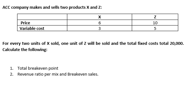 ACC company makes and sells two products X and Z:
Price
Variable cost
X
6
3
Z
10
5
For every two units of X sold, one unit of Z will be sold and the total fixed costs total 20,000.
Calculate the following:
1. Total breakeven point
2. Revenue ratio per mix and Breakeven sales.