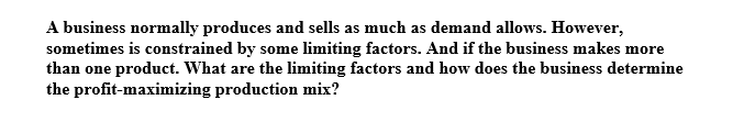 A business normally produces and sells as much as demand allows. However,
sometimes is constrained by some limiting factors. And if the business makes more
than one product. What are the limiting factors and how does the business determine
the profit-maximizing production mix?