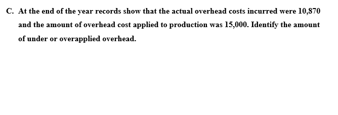 C. At the end of the year records show that the actual overhead costs incurred were 10,870
and the amount of overhead cost applied to production was 15,000. Identify the amount
of under or overapplied overhead.